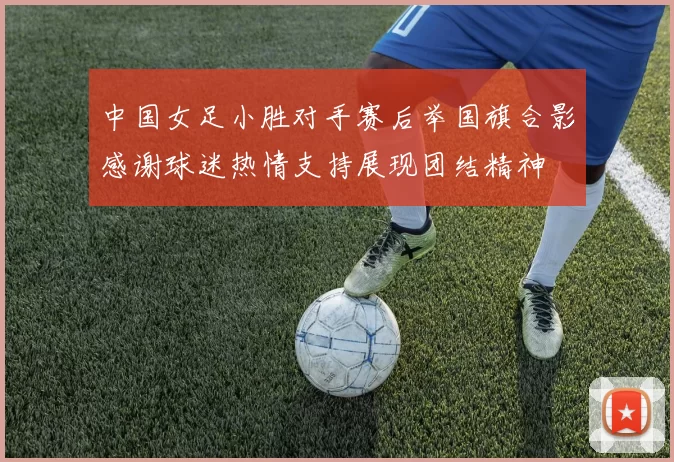 中国女足小胜对手赛后举国旗合影感谢球迷热情支持展现团结精神