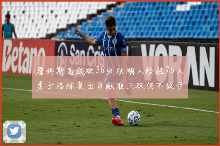 詹姆斯高效砍36分助湖人险胜76人勇士格林复出贡献准三双仍不敌步行者
