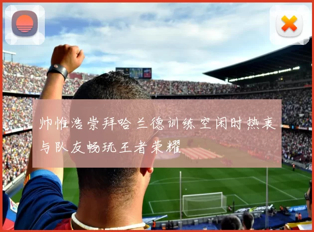 帅惟浩崇拜哈兰德训练空闲时热衷与队友畅玩王者荣耀