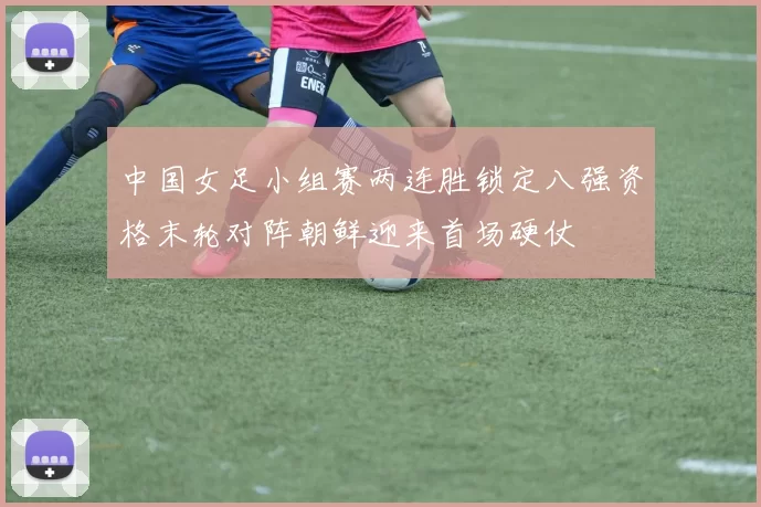 中国女足小组赛两连胜锁定八强资格末轮对阵朝鲜迎来首场硬仗