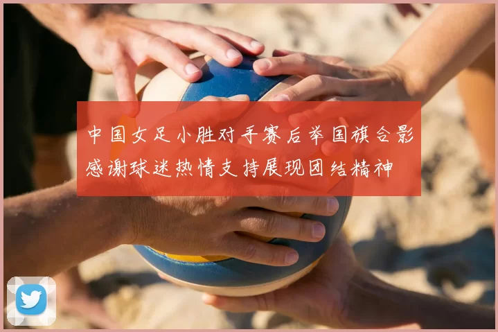 中国女足小胜对手赛后举国旗合影感谢球迷热情支持展现团结精神