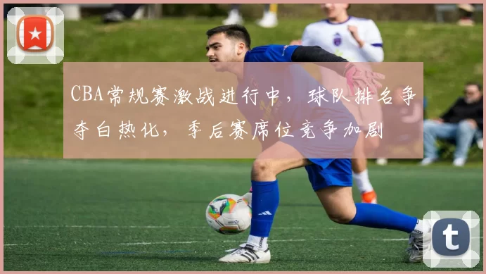 CBA常规赛激战进行中，球队排名争夺白热化，季后赛席位竞争加剧
