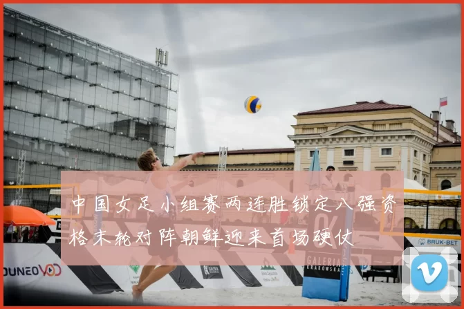 中国女足小组赛两连胜锁定八强资格末轮对阵朝鲜迎来首场硬仗