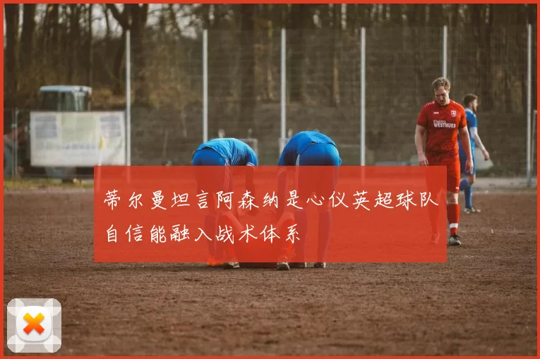 蒂尔曼坦言阿森纳是心仪英超球队自信能融入战术体系