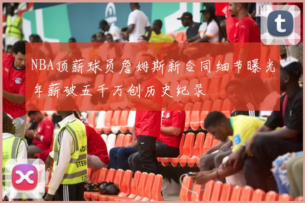 NBA顶薪球员詹姆斯新合同细节曝光年薪破五千万创历史纪录