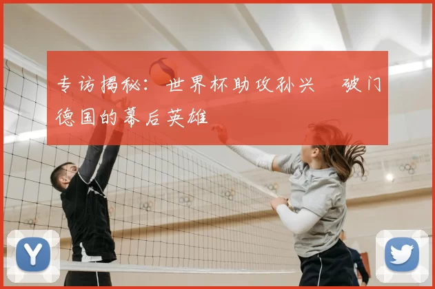 专访揭秘：世界杯助攻孙兴慜破门德国的幕后英雄
