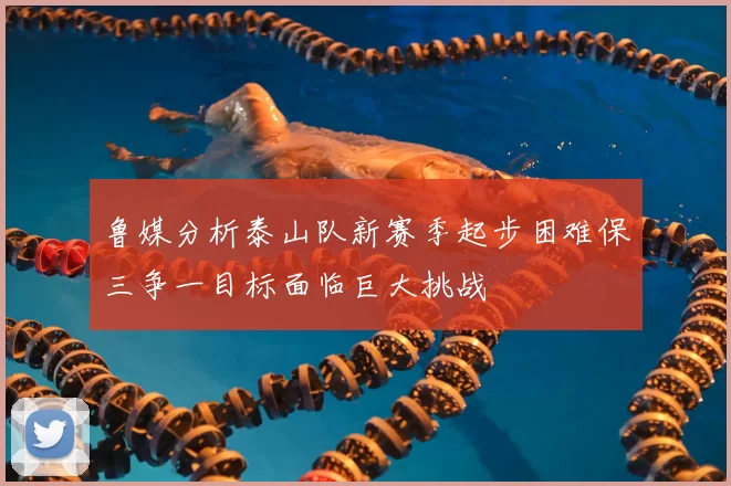 鲁媒分析泰山队新赛季起步困难保三争一目标面临巨大挑战