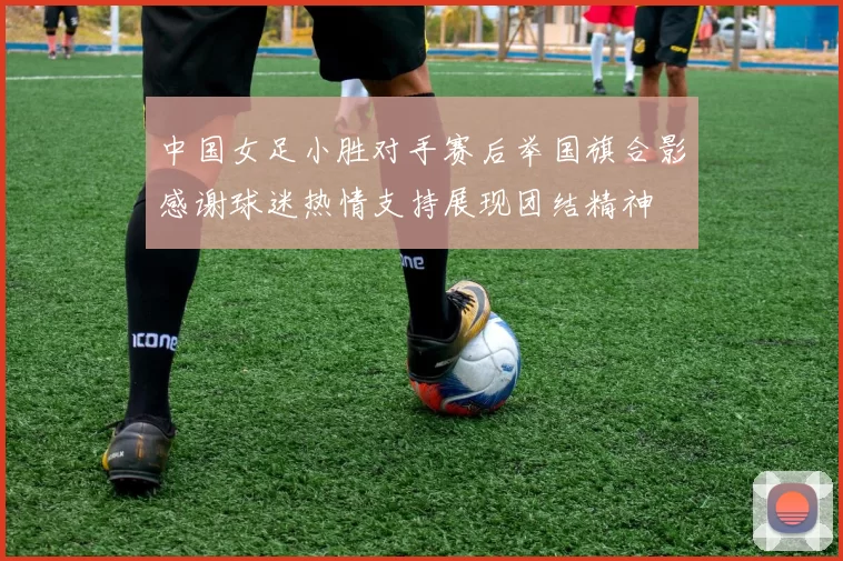 中国女足小胜对手赛后举国旗合影感谢球迷热情支持展现团结精神