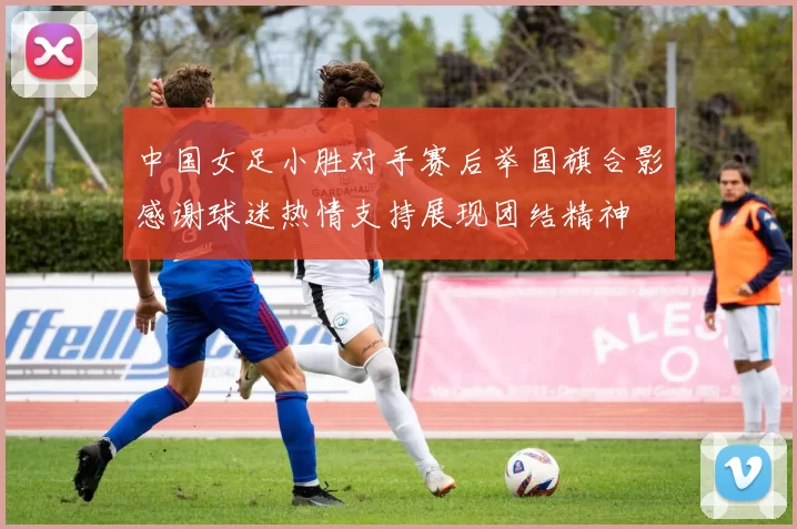 中国女足小胜对手赛后举国旗合影感谢球迷热情支持展现团结精神