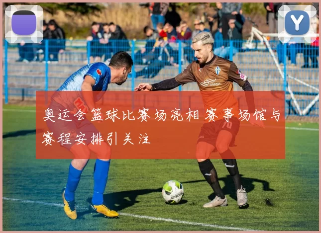 奥运会篮球比赛场亮相 赛事场馆与赛程安排引关注