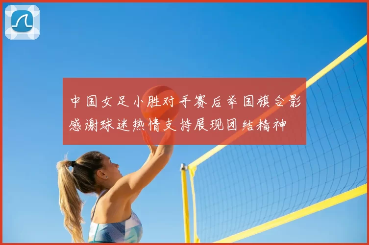中国女足小胜对手赛后举国旗合影感谢球迷热情支持展现团结精神