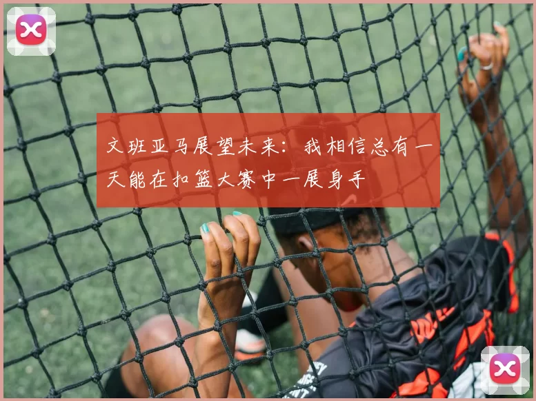 文班亚马展望未来：我相信总有一天能在扣篮大赛中一展身手