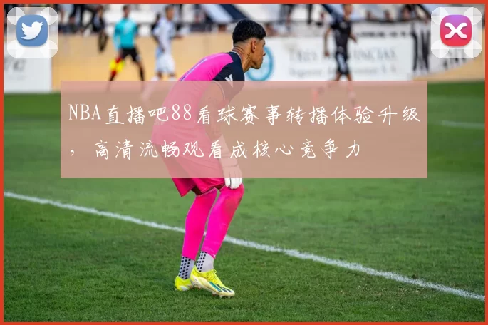 NBA直播吧88看球赛事转播体验升级，高清流畅观看成核心竞争力