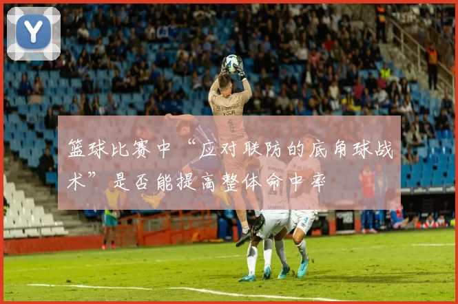 篮球比赛中“应对联防的底角球战术”是否能提高整体命中率