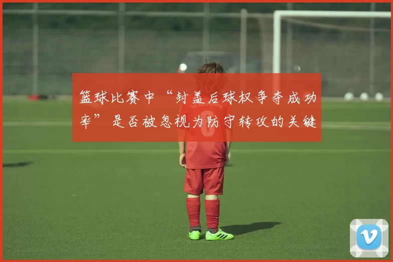 篮球比赛中“封盖后球权争夺成功率”是否被忽视为防守转攻的关键