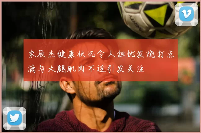 朱辰杰健康状况令人担忧发烧打点滴与大腿肌肉不适引发关注