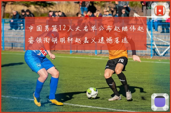 中国男篮12人大名单公布赵继伟赵睿领衔胡明轩赵嘉义遗憾落选