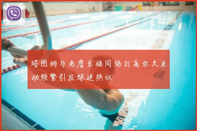 塔图姆与老詹乐福同场打高尔夫互动频繁引发球迷热议