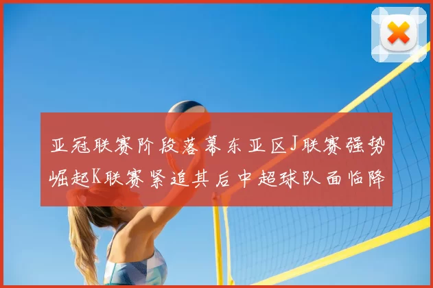 亚冠联赛阶段落幕东亚区J联赛强势崛起K联赛紧追其后中超球队面临降级危机