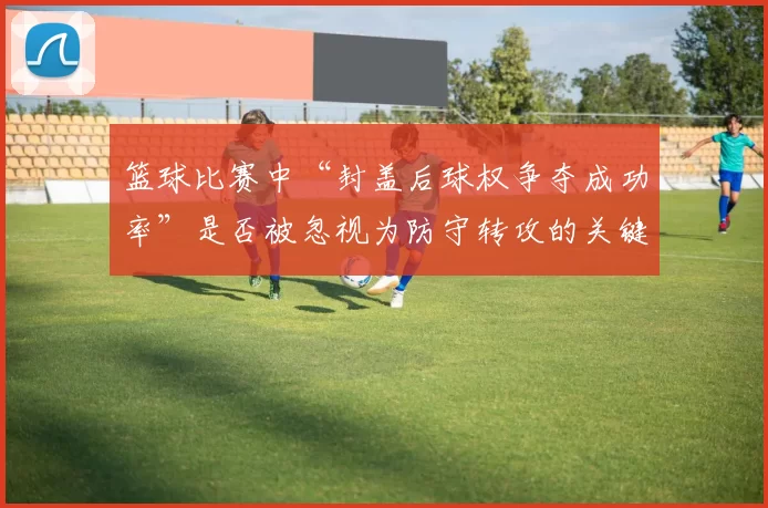 篮球比赛中“封盖后球权争夺成功率”是否被忽视为防守转攻的关键