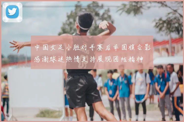 中国女足小胜对手赛后举国旗合影感谢球迷热情支持展现团结精神
