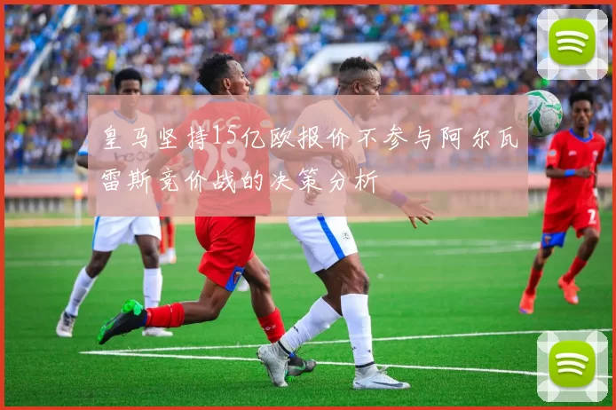皇马坚持15亿欧报价不参与阿尔瓦雷斯竞价战的决策分析