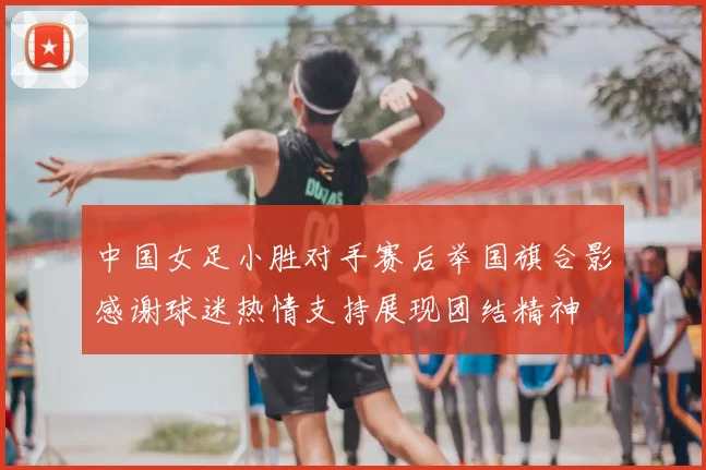 中国女足小胜对手赛后举国旗合影感谢球迷热情支持展现团结精神