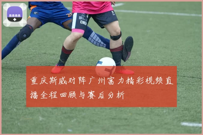 重庆斯威对阵广州富力精彩视频直播全程回顾与赛后分析