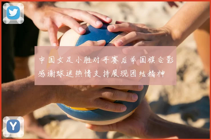 中国女足小胜对手赛后举国旗合影感谢球迷热情支持展现团结精神