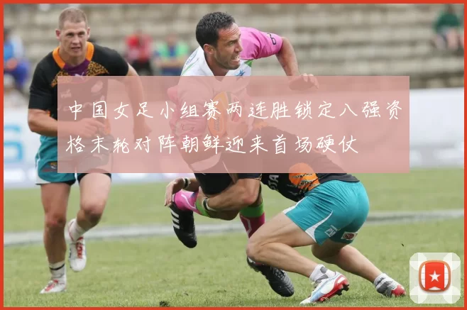 中国女足小组赛两连胜锁定八强资格末轮对阵朝鲜迎来首场硬仗