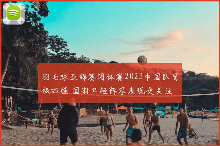 羽毛球亚锦赛团体赛2023中国队晋级四强 国羽年轻阵容表现受关注