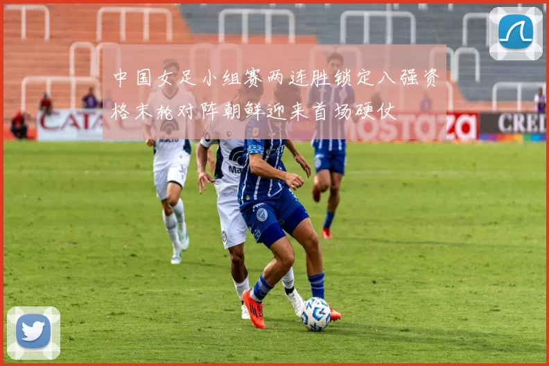 中国女足小组赛两连胜锁定八强资格末轮对阵朝鲜迎来首场硬仗