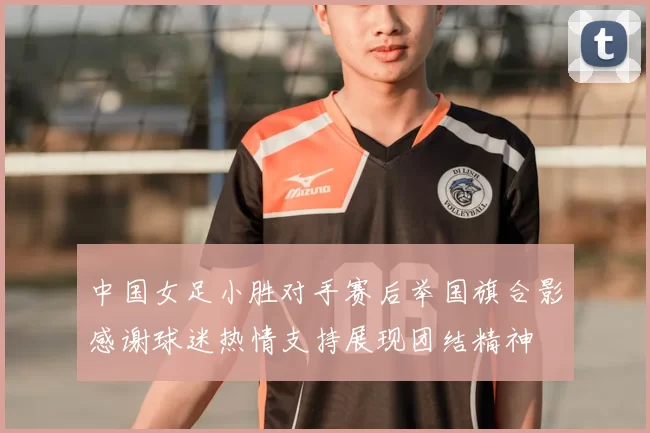中国女足小胜对手赛后举国旗合影感谢球迷热情支持展现团结精神