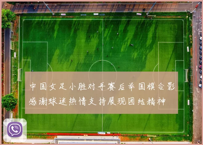 中国女足小胜对手赛后举国旗合影感谢球迷热情支持展现团结精神