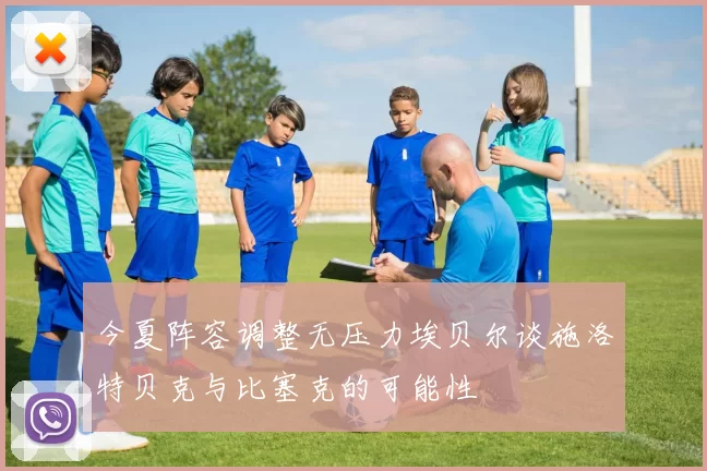 今夏阵容调整无压力埃贝尔谈施洛特贝克与比塞克的可能性