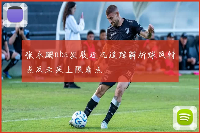 张永鹏nba发展近况追踪解析球风特点及未来上限看点