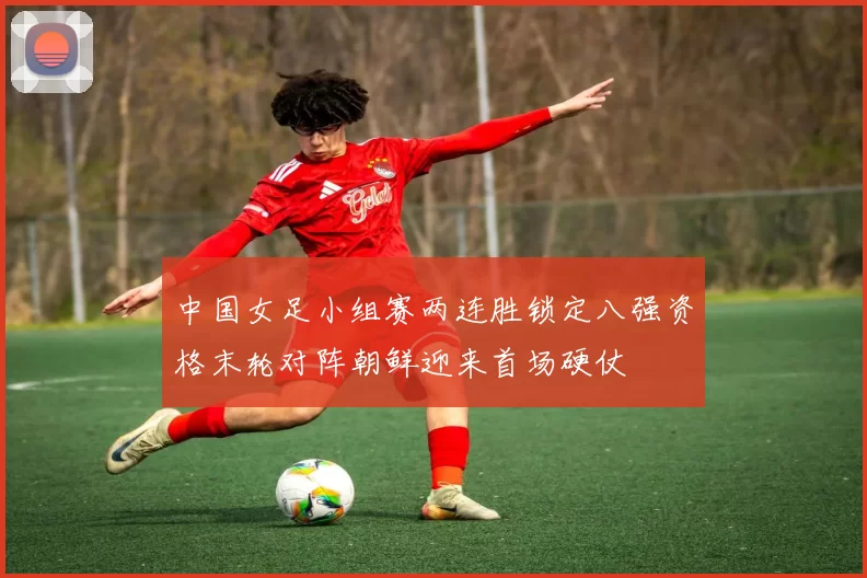 中国女足小组赛两连胜锁定八强资格末轮对阵朝鲜迎来首场硬仗