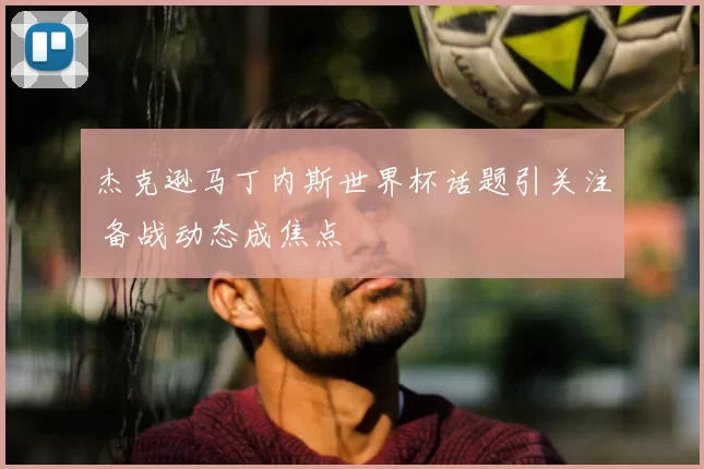 杰克逊马丁内斯世界杯话题引关注 备战动态成焦点