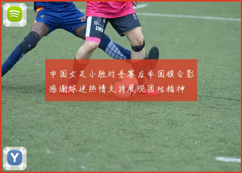中国女足小胜对手赛后举国旗合影感谢球迷热情支持展现团结精神