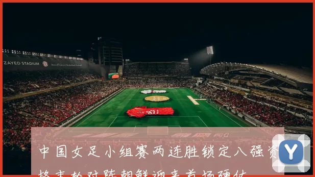 中国女足小组赛两连胜锁定八强资格末轮对阵朝鲜迎来首场硬仗