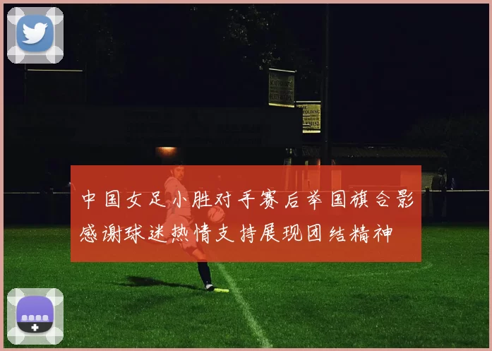 中国女足小胜对手赛后举国旗合影感谢球迷热情支持展现团结精神