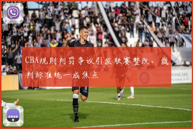 CBA规则判罚争议引发联赛整改，裁判标准统一成焦点