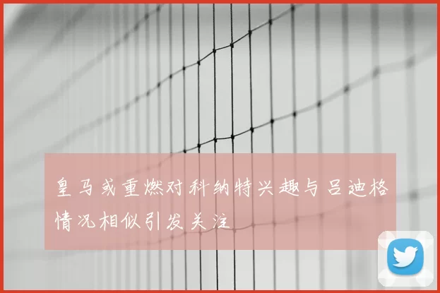 皇马或重燃对科纳特兴趣与吕迪格情况相似引发关注