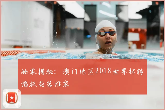 独家揭秘：澳门地区2018世界杯转播权花落谁家