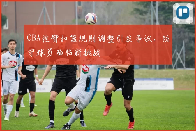 CBA挂臂扣篮规则调整引发争议，防守球员面临新挑战