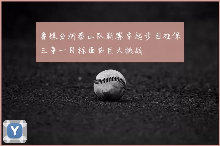 鲁媒分析泰山队新赛季起步困难保三争一目标面临巨大挑战