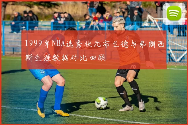 1999年NBA选秀状元布兰德与弗朗西斯生涯数据对比回顾