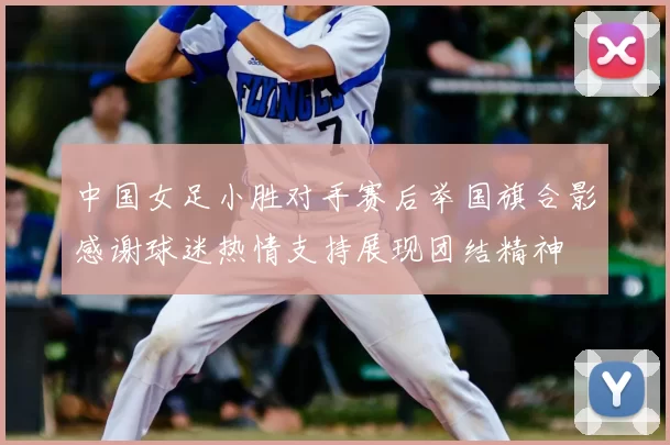 中国女足小胜对手赛后举国旗合影感谢球迷热情支持展现团结精神