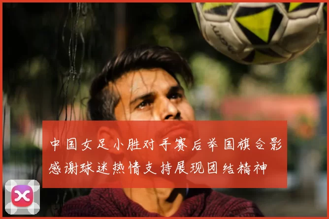 中国女足小胜对手赛后举国旗合影感谢球迷热情支持展现团结精神