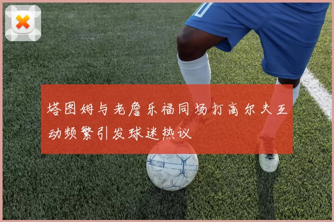 塔图姆与老詹乐福同场打高尔夫互动频繁引发球迷热议